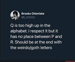 1) letters at even positions: Brooks Otterlake Q Is Too High Up In The Alphabet I Respect It But It Has No Place Between P And R Should Be At The End With The Letters America S