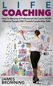 Life Coaching: How To Become A Professional Life Coach, Now! Influence  People With Powerful Leaderships Skills By James Browning