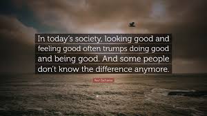 Ravi Zacharias Quote In Today S Society Looking Good And Feeling Good Often Trumps Doing Good And Being Good And Some People Don T Know The