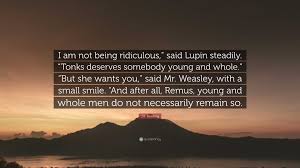 J.K. Rowling Quote: “I am not being ridiculous,” said Lupin steadily.  “Tonks deserves somebody young and whole.” “But she wants you,” said...”