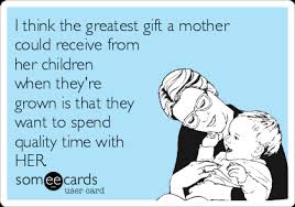 I Think The Greatest Gift A Mother Could Receive From Her Children When They Re Grown Is That They Want To Spend Quality Time With Her Mom Ecard