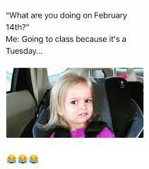 Memes And Are You Doing What Are You Doing On February 14th Me Going To Class Because It S A Tuesday Tuesday Meme Memes February