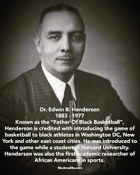 The man credited with introducing basketball to the Black community in 1904  is Dr. Edwin B. Henderson, a graduate of M Street (Dunbar) High school,  Howard University (B.A.), and Teachers College Columbia