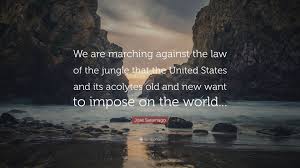 See more ideas about law of the jungle, jungle, jungle book quotes. Jose Saramago Quote We Are Marching Against The Law Of The Jungle That The United States And Its Acolytes Old And New Want To Impose On The