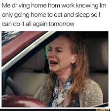 Me Driving Home From Work Knowing Im Only Going Home To Eat And Sleep So I Can Do It All Again Tomorrow Ifunny Work Memes Work Humor Workplace Memes