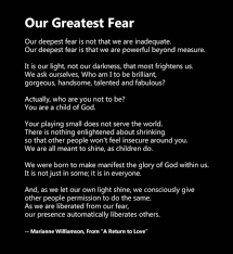 Our deepest fear is not that we are inadequate, but that we are powerful beyond measure. Our Greatest Fear This Whole Life
