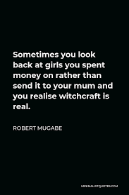 We now have aeroplanes which can take them back quicker. Robert Mugabe Quote Sometimes You Look Back At Girls You Spent Money On Rather Than Send It To Your Mum And You Realise Witchcraft Is Real
