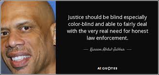 Justice is blind refers to the proposition that the judge or judiciary makes decisions based upon the evidence presented without outside influence or predisposition and upon the appropriate law. Kareem Abdul Jabbar Quote Justice Should Be Blind Especially Color Blind And Able To Fairly