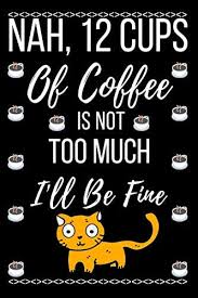 And 12 cups is a pretty standard pot size on your average drip coffee maker. Nah 12 Cups Of Coffee Is Not Too Much I Ll Be Fine Blank Lined 6