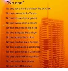 Well oddly enough my ex happens to be a scorpio and although there are times when i look at him and over think certain events from our time together where i wanna. No One No One Has A Hard Character Like An Aries No One Can Control A Taurus No One Is Quick Like A Gemini No One Evolves Like A Cancer No One