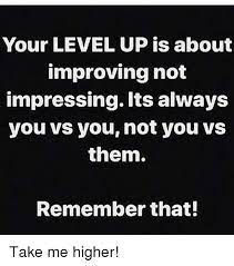 Your Level Up Is About Improving Not Impressing Its Always You Vs You Not You Vs Them Remember That Take Me Higher Meme On Me Me