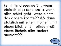 Ich sehe im wasser eine gestalt die ganz in schwarz gekleidet ist, ich drehe mich um und blicke ihm direkt in seine grünen augen.,, was willst du von mir? es sollte bedrohlich klingen aber man hörte meine angst in. Kennt Ihr Dieses Gefuhl Wenn Einfach Alles Scheizze Is Wenn Alles Schief Geht Wenn Nichts Das Andern Konnte Osterreichische Spruche Und Zitate