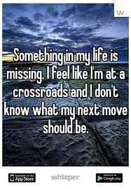 Something In My Life Is Missing I Feel Like I M At A Crossroads And I Don T Know What My Next Mo Missing Something Quotes Crossroads Quote Sayings And Phrases