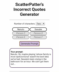 If you like incorrect quotes, i made a website where you can generate some with your characters(updates with new prompts whenever i feel like it). Scatterpatter S Incorrect Quotes Generator Number Of Characters Two Person C Person D Person E Person F Generate Prompt Ii Your Prompt Naruto Ok Maybe Playing Whose Family Is Most