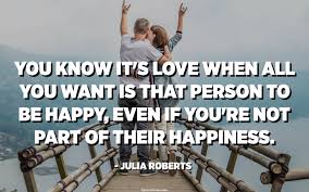 You Know It S Love When All You Want Is That Person To Be Happy Even If You Re Not Part Of Their Happiness Julia Roberts Quotespedia Org