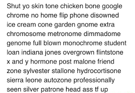 Boy, shut your bubble gum dum dum belt buckle banana truphle huned knuckle knuckle skin tone chicken bone google. Shut Yo Skin Tone Chicken Bone Google Chrome No Home Flip Phone Disowned Ice Cream Cone Garden Gnome Extra Chromosome Metronome Dimmadome Genome Full Blown Monochrome Student Loan Indiana Jones Overgrown Flintstone