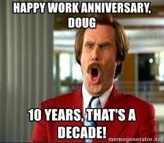 These happy work anniversary images, quotes and funny memes for your office mates. Happy Work Anniversary Doug 10 Years That S A Decade Ron Burgundy Shocked Meme Generator