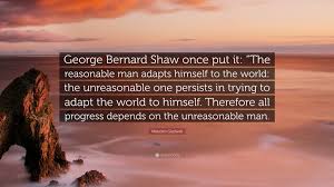 With humane men i will plead; Malcolm Gladwell Quote George Bernard Shaw Once Put It The Reasonable Man Adapts Himself To The World The Unreasonable One Persists In Tryin
