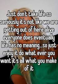 Just Don T Take Life So Seriously It S Not Like We Are Getting Out Of Here Alive Everyone Does Eventually Life Has No Meaning So Just Enjoy It Do What Ever You Want It S
