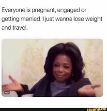 Everyone Is Pregnant Engaged Or Getting Married Ijust Wanna Lose Weight And Travel Ifunny