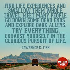 Find Life Experiences And Swallow Them Whole Travel Meet Many People Go Down Some Dead Ends And Explore Dark Alleys Try Everything Exhaust Yourself In The Glorious Pursuit Of Life Lawrence K Be grateful for all experiences in your life, for they shaped who you are today. life experiences and swallow them whole