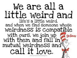 We are all a little weird and life's a little weird, and when we find someone whose weirdness is compatible with ours, we join up with them dr. Call It Love Dr Seuss Quotes Seuss Quotes Inspirational Quotes