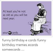 Not only that, but if you live too far away from that friend or family member who's celebrating a birthday, you have to worry about paying postage the cards you mail; At Least You Re Not As Old As You Will Be Next Year Your E Cards Someecardscom Funny Birthday E Cards Funny Birthday Memes Ecards Someecards Birthday Meme On Me Me