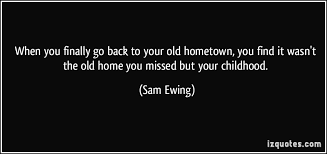 Lots of people say it the wrong way when they overall, my hometown was and still is a great place to live and grow up. When You Finally Go Back To Your Old Hometown You Find It Wasn T The Old Home You Missed But Your Childhood