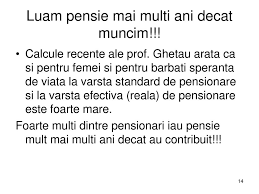 Totodată, vârsta standard de pensionare se reduce în cazul femeilor care au născut şi au educat până la vârsta de 8 ani cinci şi mai mulţi copii în cazul depunerii cererii de pensionare cu depăşirea termenului de 30 de zile, pensia pentru limită de vârstă se va acorda de la data prezentării ultimului. 5 Mituri Privind Sistemul De Pensii Din Romania Ppt Download