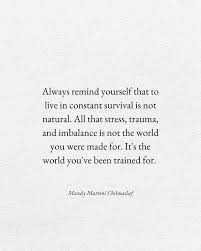Always remind yourself that to live in constant survival is not natural.  All that stress, trauma, and imbalance is not the world you were made for.  It's the world you've been trained