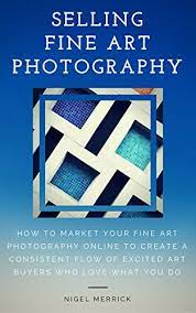 Selling Fine Art Photography: How To Market Your Fine Art Photography  Online To Create A Consistent Flow Of Excited Art Buyers Who Love What You  Do - Kindle Edition By Merrick, Nigel.