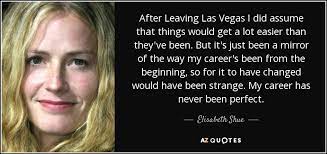 Leaving las vegas is a 1995 film about a suicidal alcoholic who has ended his personal and professional life to drink himself to death in las vegas. Elisabeth Shue Quote After Leaving Las Vegas I Did Assume That Things Would