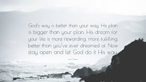 Here are fifteen bible verses that prove that god has plans for your life. Joel Osteen Quote God S Way Is Better Than Your Way His Plan Is Bigger Than Your Plan His Dream For Your Life Is More Rewarding More Fu