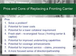 A procedure in which a primary insurer acts as the insurer of record by issuing a the reinsurer in this scenario is often a captive or an independent insurance company that cannot. What To Think About When Replacing A Fronting Carrier Ppt Download