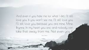 Though you you hurt me i still love you quotes. Raine Miller Quote And Even If You Hate Me For What I Did I Ll Still Love You If You Won T See Me I Ll Still Love You I Ll Still Love Y