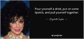 Pour yourself a drink, put on some lipstick, and pull yourself together. Elizabeth Taylor Quote Pour Yourself A Drink Put On Some Lipstick And Pull