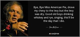 Drove my chevy to the levee but the levee was dry and them good ole boys were drinking whiskey 'n rye singin' this'll be the day that i die this'll be the day that i die Don Mclean Quote Bye Bye Miss American Pie Drove My Chevy To The