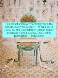 Here is a look at some of the best known beth moore quotes. You Cannot Amputate Your History From The Fulfillment Of Your Destiny When I Am In Jesus My Past Is Something He T Beth Moore Quotes Beth Moore Cool Words