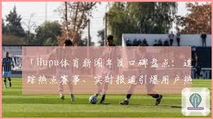 Hupu体育新闻年度口碑盘点：追踪热点赛事、实时报道引爆用户热议 ...