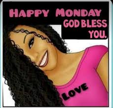 HAPPY MONDAY GOD BLESS YOU.