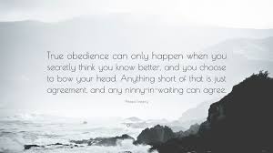 Philippa Gregory Quote: “True obedience can only happen when you secretly  think you know better, and you choose to bow your head. Anything short...”
