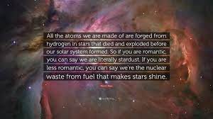 Browse famous stardust quotes and sayings by the thousands and rate/share your favorites! Martin Rees Quote All The Atoms We Are Made Of Are Forged From Hydrogen In Stars That Died And Exploded Before Our Solar System Formed So
