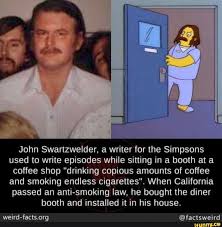 Si il y a un scénariste à retenir dans les simpson, c'est bien lui, john swartzwelder. John Swartzwelder A Writer For The Simpsons Used To Write Episodes While Sitting In A Booth At A Coffee Shop Drinking Copious Amounts Of Coffee And Smoking Endless Cigarettes When California Passed