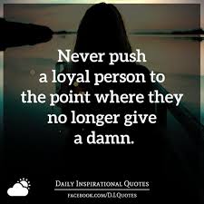 Never Push A Loyal Person To The Point Where They No Longer Give A Damn