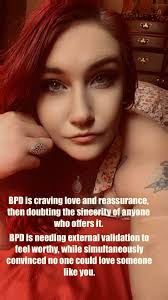 BPD is craving love and reassurance, then doubting the sineeritv of anyone  who offers it. BPD is needing external validation to feel worthy, while  simultaneously convinced no one could love someone like