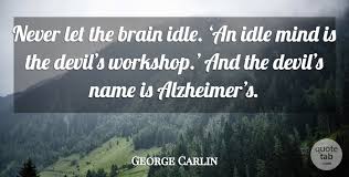 For the mind is naturally active, and, if it is not occupied about some honest business, it rushes into mischief or sinks into melancholy. George Carlin Never Let The Brain Idle An Idle Mind Is The Devil S Quotetab