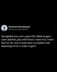 spongebob has such a good life. make burgers, catch jellyfish, play with friend. and i would have no problem with disposing of him in order to get it