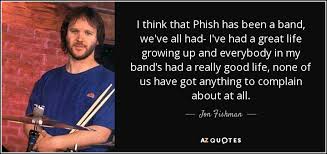 Love comes in many different shapes and forms, but it always touches us deeply, and has the power to change our lives. Jon Fishman Quote I Think That Phish Has Been A Band We Ve All