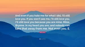 For some people this is a phrase that may be difficult to say, because you may fear being rejected if the other person no longer feels the same. Raine Miller Quote And Even If You Hate Me For What I Did I Ll Still Love You If You Won T See Me I Ll Still Love You I Ll Still Love Y