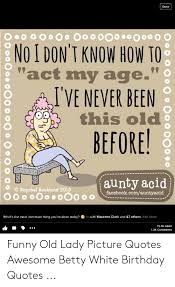 Birthday quotes and messages to write in a birthday card. Done Ooo O0oeo0 No I Don T Know How To Act My Age I Ve Never Been This Old Before Aunty Acid O Raychel Backland 2015 Facebookcomauntyacid With Maureen Clark And 47 Others See